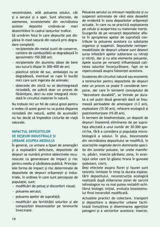 necontrolate, atât poluarea solului, cât
și a aerului și a apei. Sunt afectate, de
asemenea, ecosistemele din vecinătatea
acestor depozite creându-se mari
dezechilibre în cadrul lanţurilor trofice.
Să urmărim felul în care deșeurile pot dis-
părea în mod natural din natură prin degra-
dare completă:
-- recipientele din metal (cutii de conserve,
canistre de combustibil) se degradează în
aproximativ 150-300 ani;
-- recipientele din aluminiu (doze de bere
sau sucuri) dispar în 300-400 de ani;
-- plasticul (sticle de suc, ambalaje) nu se
degradează, eventual se rupe în bucăţi
mici care sunt ingerate de animale;
-- obiectele din sticlă nu se dezintegrează
niciodată, ea suferă doar un proces de
fărâmiţare, deci nu este integrată nicio-
dată în circuitul materiei în natură.
Nu trebuie nici un fel de calcul greoi pentru
a vedea că acest gunoi nu va putea disparea
niciodată din natură, astfel de acumulări
nu fac decât să împiedice ciclurile de viaţă
naturale.
Impactul depozitelor
de deșeuri industriale și
urbane asupra mediului
În general, ca urmare a lipsei de amenajări
şi a exploatării deficitare, depozitele de
deșeuri se numără printre obiectivele recu-
noscute ca generatoare de impact și risc
pentru mediu și sănătatea publică. Principa-
lele forme de impact și risc determinate de
depozitele de deşeuri orăşeneşti şi indus-
triale, în ordinea în care sunt percepute de
populaţie, sunt:
-- modificări de peisaj și disconfort vizual;
-- poluarea aerului;
-- poluarea apelor de suprafaţă;
-- modificări ale fertilităţii solurilor şi ale
compoziţiei biocenozelor pe terenurile
învecinate.
Poluarea aerului cu mirosuri neplăcute şi cu
suspensii antrenate de vânt este deosebit
de evidentă în zona depozitelor orăşeneşti
actuale, în care nu se practică exploatarea
pe celule şi acoperirea cu materiale inerte.
Scurgerile de pe versanţii depozitelor afla-
te în apropierea apelor de suprafaţă con-
tribuie la poluarea acestora cu substanţe
organice şi suspensii. Depozitele neimper-
meabilizate de deșeuri urbane sunt deseori
sursa infestării apelor subterane cu nitraţi
şi nitriţi, dar și cu alte elemente poluante.
Apele scurse pe versanţi influenţează cali-
tatea solurilor înconjurătoare, fapt ce se
repercutează asupra folosinţei acestora.
Scoaterea din circuitul natural sau economic
a terenurilor pentru depozitele de deşeuri
este un proces ce poate fi considerat tem-
porar, dar care în termenii conceptului de
“dezvoltare durabilă”, se întinde pe dura-
ta a cel puţin două generaţii dacă se însu-
mează perioadele de amenajare (1-3 ani),
exploatare (15-30 ani), refacere ecologică și
postmonitorizare (15-20 ani).
În termeni de biodiversitate, un depozit de
deşeuri înseamnă eliminarea de pe supra-
faţa afectată a unui număr de 30-300 spe-
cii/ha, fără a considera şi populaţia micro-
biologică a solului. În plus, biocenozele
din vecinătatea depozitului se modifică, în
asociaţiile vegetale devin dominante speci-
ile din zonelor poluate, iar unele mamife-
re, păsări, insecte părăsesc zona, în avan-
tajul celor care îşi găsesc hrana în gunoaie
(şobolani, ciori).
Deşi efectele asupra florei şi faunei sunt
teoretic limitate în timp la durata exploa-
tării depozitului, reconstrucţia ecologică
realizată după eliberarea zonei de sarcini
tehnologice nu va mai putea restabili echi-
librul biologic iniţial, evoluţia biosistemu-
lui fiind ireversibil modificată.
Actualele practici de colectare, transport
şi depozitare a deșeurilor urbane facili-
tează înmulţirea şi diseminarea agenţilor
patogeni și a vectorilor acestora: insecte,
14
 