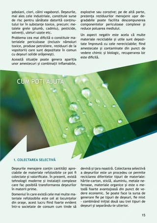 şobolani, ciori, câini vagabonzi. Deşeurile,
mai ales cele industriale, constituie surse
de risc pentru sănătate datorită conţinu-
tului lor în substanţe toxice, precum: me-
talele grele (plumb, cadmiu), pesticide,
solvenţi, uleiuri uzate etc.
Problema cea mai dificilă o constituie ma-
terialele periculoase (inclusiv nămoluri
toxice, produse petroliere, reziduuri de la
vopsitorii) care sunt depozitate în comun
cu deșeuri solide orăşeneşti.
Această situaţie poate genera apariţia
unor amestecuri și combinaţii inflamabile,
explozive sau corozive; pe de altă parte,
prezenţa reziduurilor menajere uşor de-
gradabile poate facilita descompunerea
componentelor periculoase complexe şi
reduce poluarea mediului.
Un aspect negativ este acela că multe
materiale reciclabile și utile sunt depozi-
tate împreună cu cele nereciclabile; fiind
amestecate și contaminate din punct de
vedere chimic și biologic, recuperarea lor
este dificilă.
Deşeurile menajere conţin cantităţi apre-
ciabile de materiale refolosibile ce pot fi
colectate şi valorificate. În prezent, există
tehnologii moderne şi instalaţii complexe
care fac posibilă transformarea deșeurilor
în materii prime.
Domeniul în care există cele mai multe ma-
teriale refolosibile este cel al locuinţelor
din oraşe, acest lucru fiind foarte evident
într-o societate de consum cum tinde să
devină și ţara noastră. Colectarea selectivă
a deşeurilor este un procedeu ce permite
reciclarea diferitelor tipuri de materiale:
hârtie-carton, sticlă, aluminiu, metale ne-
feroase, materiale organice şi este o me-
todă foarte avantajoasă din punct de ve-
dere economic. Se poate face la sursa de
generare fie pe tipuri de deșeuri, fie mixt
- combinând iniţial două sau trei tipuri de
deșeuri și separându-le ulterior.
1. COLECTAREA SELECTIVĂ
15
 