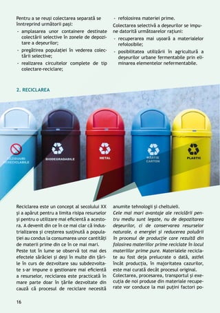 Pentru a se reuși colectarea separată se
înntreprind următorii pași:
-- amplasarea unor containere destinate
colectării selective în zonele de depozi-
tare a deșeurilor;
-- pregătirea populaţiei în vederea colec-
tării selective;
-- realizarea circuitelor complete de tip
colectare-reciclare;
Reciclarea este un concept al secolului XX
și a apărut pentru a limita risipa resurselor
şi pentru o utilizare mai eficientă a acesto-
ra. A devenit din ce în ce mai clar că indus-
trializarea şi creşterea susţinută a popula-
ţiei au condus la consumarea unor cantităţi
de materii prime din ce în ce mai mari.
Peste tot în lume se observă tot mai des
efectele sărăciei și deşi în multe din ţări-
le în curs de dezvoltare sau subdezvolta-
te s-ar impune o gestionare mai eficientă
a resurselor, reciclarea este practicată în
mare parte doar în ţările dezvoltate din
cauză că procesul de reciclare necesită
anumite tehnologii şi cheltuieli.
Cele mai mari avantaje ale reciclării pen-
tru mediu sunt legate, nu de depozitarea
deșeurilor, ci de conservarea resurselor
naturale, a energiei și reducerea poluării
în procesul de producţie care rezultă din
folosirea materiilor prime reciclate în locul
materiilor prime pure. Materialele recicla-
te au fost deja prelucrate o dată, astfel
încât producţia, în majoritatea cazurilor,
este mai curată decât procesul original.
Colectarea, procesarea, transportul și exe-
cuţia de noi produse din materiale recupe-
rate vor conduce la mai puţini factori po-
-- refolosirea materiei prime.
Colectarea selectivă a deşeurilor se impu-
ne datorită următoarelor raţiuni:
-- recuperarea mai uşoară a materialelor
refolosibile;
-- posibilitatea utilizării în agricultură a
deşeurilor urbane fermentabile prin eli-
minarea elementelor nefermentabile.
2. RECICLAREA
16
 