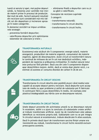 Transformarea naturală
Ecosistemul este alcătuit din 5 componente: energie solară, materie
anorganică, producători de materie organică, consumatori de materie
organică, agenţi de descompunere. Acest circuit al transformării natura-
le continuă de milioane de ani în cel mai desăvârşit echilibru, inde-
pendent de naşterea și prăbuşirea civilizaţiilor. În mediul natural totul
este prelucrat fără pierderi. Dacă una din cele 5 componente dispare
apar dezechilibre majore. Astfel, dacă ar exista doar plante verzi, s-a
estimat că acestea ar consuma dioxidul de carbon în 26 de ani.
Transformarea în circuit deschis
Transformarea în circuit deschis este posibilă atunci când mediul este
capabil să accepte deşeuri pentru reciclare. Dacă deşeurile sunt accep-
tate de mediu nu apar probleme şi astfel de substanţe pot fi fabricate
în continuare fără a cauza dezechilibru în mediu. Un exemplu este
plasticul biodegradabil sau hârtia care se descompune natural.
Transformarea în circuit închis
Unele deșeuri provenite din activitatea umană nu se descompun natural
în ecosistem, astfel s-a ajuns la concluzia că substanţele create artifici-
al trebuie transformate artificial. Acest tip de transformare este adesea
identificat ca reciclarea propriu-zisă. Substanţele care nu se pot integra
în circuitul natural al ecosistemului, trebuie descărcate în afara acestuia.
Dacă în primele două tipuri de transformare sarcina fiinţei umane era
inexistentă sau redusă, transformarea în circuit închis necesită exclusiv
preocuparea acesteia.
luanţi ai aerului și apei, mai puţine deșeuri
solide, la folosirea unor cantităţi mai mici
de materii prime în procesul de producţie.
Mai mult de atât, factorii poluanţi rezultaţi
din reciclare sunt considerabil mai mici de-
cât cei din depozitare și incinerare aproa-
pe în toate categoriile.
În domeniul reciclării se impun următoa-
rele strategii:
-- prevenirea formării deşeurilor;
-- valorificarea deșeurilor prin optimizarea
sistemelor de colectare şi triere ;
-- eliminarea finală a deşeurilor care nu şi-
au găsit o valorificare.
Conceptul de reciclare cuprinde
3 categorii:
- transformarea naturală;
- transformarea în circuit deschis;
- transformarea în circuit închis.
17
 