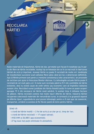 Multe materiale de împachetat, hârtie de ziar, şerveţele sunt facute în totalitate sau în par-
te din fibre de hârtie reciclabile. Acelaşi tip se foloseşte din ce în ce mai mult în fabricarea
hârtiei de scris şi imprimat. Aceeaşi hârtie nu poate fi reciclată de multe ori: tendinţele
de transformare succesive scad calitatea fibrei pâna când are loc o deteriorare definitivă.
Aşa că fibrele primare sunt pentru a menţine consistenţa şi alte caracteristici, iar procesele
de reciclare pot ajuta la înlocuirea fibrelor distruse. Cu tehnologiile actuale hârtia poate fi
reciclată de cel mult patru ori. În lume sunt reciclate până la 25 % din cantităţile de hârtie
existente, deşi nu există cauze de ordin tehnic sau economic care să împiedice dublarea
acestei cifre. Reciclând numai jumătate din hârtia folosită astăzi în lume se poate acoperi
aproape 75 % din necesarul de hârtie nouă salvând, în acelaşi timp 4 milioane hectare
de pădure. Hârtia reciclată conţine mai multe tipuri diferite de hârtie. Industria hârtiei
recuperate colectează materiale din nenumărate surse, le sortează şi le grupează separat
pe diferite tipuri, supunându-le unui proces tehnologic pentru a fi mai uşor de manevrat,
transportat, urmând ca acestea să fie făcute pastă de lemn pentru hârtie.
Știați că:
- o tonă de hârtie irosită -> 2 foi de scris și un ziar pe zi, timp de 1an;
- o tonă de hârtie reciclată -> 17 copaci salvați;
- 4102 kWh și 26.000 l apa economisiți;
- 27 kg noxe mai puțin eliminate în atmosferă.
18
 