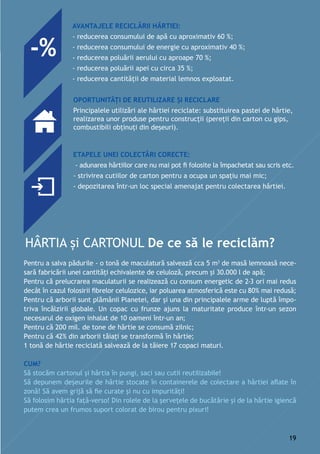 Avantajele reciclării hârtiei:
- reducerea consumului de apă cu aproximativ 60 %;
- reducerea consumului de energie cu aproximativ 40 %;
- reducerea poluării aerului cu aproape 70 %;
- reducerea poluării apei cu circa 35 %;
- reducerea cantităţii de material lemnos exploatat.
Oportunități de reutilizare și reciclare
Principalele utilizări ale hârtiei reciclate: substituirea pastei de hârtie,
realizarea unor produse pentru construcții (pereții din carton cu gips,
combustibili obținuți din deșeuri).
Etapele unei colectări corecte:
- adunarea hârtiilor care nu mai pot fi folosite la împachetat sau scris etc.
- strivirea cutiilor de carton pentru a ocupa un spațiu mai mic;
- depozitarea într-un loc special amenajat pentru colectarea hârtiei.
Pentru a salva pădurile - o tonă de maculatură salvează cca 5 m3
de masă lemnoasă nece-
sară fabricării unei cantități echivalente de celuloză, precum și 30.000 l de apă;
Pentru că prelucrarea maculaturii se realizează cu consum energetic de 2-3 ori mai redus
decât în cazul folosirii fibrelor celulozice, iar poluarea atmosferică este cu 80% mai redusă;
Pentru că arborii sunt plămânii Planetei, dar și una din principalele arme de luptă împo-
triva încălzirii globale. Un copac cu frunze ajuns la maturitate produce într-un sezon
necesarul de oxigen inhalat de 10 oameni într-un an;
Pentru că 200 mil. de tone de hârtie se consumă zilnic;
Pentru că 42% din arborii tăiați se transformă în hârtie;
1 tonă de hârtie reciclată salvează de la tăiere 17 copaci maturi.
Cum?
Să stocăm cartonul și hârtia în pungi, saci sau cutii reutilizabile!
Să depunem deșeurile de hârtie stocate în containerele de colectare a hârtiei aflate în
zonă! Să avem grijă să fie curate și nu cu impurități!
Să folosim hârtia față-verso! Din rolele de la șervețele de bucătărie și de la hârtie igiencă
putem crea un frumos suport colorat de birou pentru pixuri!
-%
19
 