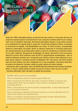 PLASTIC, PET-uri de ce să le reciclăm?
Pentru că degradarea plasticului dureaza peste 500 de ani;
Pentru că plasticul este fabricat din petrol, benzină și cărbune. În prezent exis-
tă aproximativ 40 de tipuri de plastic, fiecare având o compoziție chimică și
proprietăți diferite;
Pentru că fiind fabricat din resurse naturale neregenerabile, acestea odată epuizate
nu vor mai putea fi înlocuite;
Pentru că produsele realizate din plasticul reciclat au un cost de fabricaţie mai mic
fața de cele realizate din materiile prime;
Pentru că reciclând o sticlă de plastic se economisește energie suficientă pentru
funcționarea unui bec de 60 W timp de 6 ore.
După anul 1950 materialele plastice au devenit de mare interes, în mai puţin de zece ani
producţia maselor plastice crescând foarte mult. Consumul mondial poate fi acum compa-
rabil cu cel al metalelor neferoase. Reciclarea materialelor plastice s-a dezvoltat constant
şi se realizează într-o gamă largă în multe ţări. Există încă probleme tehnice, economice
și structurale de depăşit, însă posibilităţile sunt vaste. În unele sectoare, prejudecăţile
împotriva materialelor secundare rămân un obstacol important în reciclarea plasticului,
dar această atitudine se schimbă rapid, odată cu luarea în considerare a protecţiei mediu-
lui şi a altor influenţe. Recuperarea ambalajelor de plastic reprezintă o mare provocare,
datorită în primul rând numărului mare de PET-uri (polyethylene terephthalate - este un
material sofisticat (polimer) de o rezistenţă mare) folosit cu foarte mare eficienţă ca reci-
pient pentru băuturi. Avantajul reciclării ambalajelor PET este enorm, dat fiind numărul
mare de sticle folosite care pot fi exploatate la un cost acceptabil. Colectarea materialu-
lui plastic din deșeurile menajere solide se poate realiza prin două metode:
- Sortarea de către consumatori, este mai dificilă datorită numărului mare de tipuri de plastic.
Pentru o sortare reuşită plasticul trebuie marcat prin diverse culori sau prin numere.
- Sortarea diferitelor tipuri de platic la staţiile de procesare.
20
 