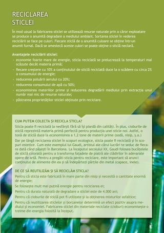 Avantajele reciclării sticlei:
-- economie foarte mare de energie, sticla reciclată se prelucrează la temperaturi mai
scăzute decât materia primă;
-- fiecare creştere cu 10% a conţinutului de sticlă reciclată duce la o scădere cu circa 2%
a consumului de energie;
-- reducerea poluării aerului cu 20%;
-- reducerea consumului de apă cu 50%;
-- economisirea materiilor prime şi reducerea degradării mediului prin extracţia unui
număr mai mic de resurse naturale;
-- păstrarea proprietăţilor sticlei obţinute prin reciclare.
Cum putem colecta și recicla sticla?
Sticla poate fi reciclată la nesfârșit fără să își piardă din calități. În plus, cioburile de
sticlă reprezintă materia primă perfectă pentru producția unei sticle noi. Astfel, o
tonă de sticlă duce la economisirea a 1,2 tone de materii prime (sodă, nisip, ș.a.)
Dar pe lângă reciclarea sticlei în scopuri ecologice, sticla poate fi reciclată și în sco-
puri estetice. Cum este exemplul lui Gaudi, artistul ale cărui lucrări te seduc de fieca-
re dată când pășești în Barcelona. La începutul secolului XX, Gaudi folosea bucățelele
de sticlă colorată pentru a transforma fațadele de piatră ale clădirilor în adevarate
opere de artă. Pentru a pregăti sticla pentru reciclare, este important să arunci
conținutul de alimente din ea și să îndepărtezi părțile din metal (capace, inele).
De ce să reutilizăm și să reciclăm sticla?
Pentru că sticla este fabricată în mare parte din nisip și necesită o cantitate enormă
de energie;
Se folosește mult mai puțină energie pentru reciclarea ei;
Pentru că durata naturală de degradare a sticlei este de 4.000 ani;
Pentru că cioburile de sticlă pot fi utilizate și la obținerea mixturilor asfaltice;
Pentru că reutilizarea sticlelor și borcanelor determină un efect pozitiv asupra me-
diului şi economiei. Fabricarea sticlei din materiale reciclate (cioburi) economisește o
treime din energia folosită la început.
În mod uzual la fabricarea sticlei se utilizează resurse naturale prin a căror exploatare
se produce o anumită degradare a mediului ambiant. Sortarea sticlei în vederea
reciclării se face pe culori. Fiecare sticlă de o anumită culoare se obţine într-un
anumit furnal. Dacă se amestecă aceste culori se poate obţine o sticlă neclară.
21
 