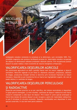 Ambalajele metalice rezistente la coroziune și la deformare, sunt reciclabile 100%. Pro-
prietăţile magnetice ale acestora facilitează sortarea lor. Materialele metalice recuperate
din deșeuri nu diminuează calitatea produselor obţinute ulterior. Prin recuperarea acestor
deşeuri se poate realiza o mare economie de resurse energetice și financiare.
Valorificarea deşeurilor agricole
Din practicarea agriculturii se obţin cantităţi foarte mari de resturi vegetale şi dejecții
animaliere. Resturile vegetale se pot folosi la: obţinerea celulozei, compostare, obţinere
de biogaz, producerea energiei termice și electrice prin incinerare împreună cu resturi
menajere. Dejecţiile se pot transforma într-un foarte bun îngrăşământ organic, din care se
poate obţine și o cantitate de biogaz.
Valorificarea deșeurilor periculoase
şi radioactive
Deşeurile periculoase practice nu se pot valorifica, ele trebuie neutralizate și depozitate
în spaţii special amenajate. La nivel mondial, cantitatea de deşeuri radioactive este foarte
redusă în comparaţie cu alte tipuri de deşeuri. Prin tratare în uzine special amenajate şi
foarte bine dotate din aceste deșeuri se pot recupera o parte din materialele radioactive,
ce pot fi introduse în circuitul economic. Deşeurile neutilizabile sunt depozitate în zone
special construite, în cea mai mare parte subteran.
22
 