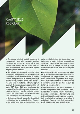 • Reciclarea elimină parţial poluarea şi
conservează resursele naturale. Analize
detaliate au evidenţiat faptul că aceste
beneficii de mediu ale reciclării sunt cu
mult mai eficiente decât orice alte acţiuni
de protejare a mediului.
• Reciclarea conservează energia. Mult
mai puţină energie este necesară pentru a
transforma materialele reciclate în produ-
se noi, comparativ cu a începe producţia
cu materiale primare, brute. Prin recicla-
rea unei tone de materiale într-un program
obişnuit de reciclare, sunt economisiţi cel
puţin 187 dolari SUA prin realizarea de
economii la electricitate, petrol, gaze na-
turale şi cărbune, chiar în condiţiile în care
ţinem cont de consumurile datorate colec-
tării şi transportării materialelor.
• Reciclarea elimină costurile depozitării
reziduurilor sau a incinerării lor. Costuri-
le reciclării sunt parţial amortizate prin
evitarea cheltuielilor de depozitare sau
incinerare și prin vinderea materialelor
rezultate. Preţurile de depozitare varia-
ză foarte mult în funcţie de zonă, și piaţa
materialelor reciclate este într-o creştere
explozivă.
• Programele de reciclare proiectate adec-
vat și implementate complet pot fi deplin
competitive cu depozitarea sau incine-
rarea reziduurilor. În prezent sunt dispo-
nibile numeroase tehnici de eficientizare
a reciclării, unele din ele fiind în curs de
testare și implementare.
• Reciclarea crează noi locuri de muncă şi
creşte competitivitatea industriei. Reci-
clarea oferă industriei resurse mai ieftine,
avantaje economice pe termen lung care
se translatează în valoare pentru consuma-
torii ce cheltuiesc mai puțin pe produse și
ambalaje. Efectele reciclării asupra dez-
voltării industriale sunt semnificative.
23
 