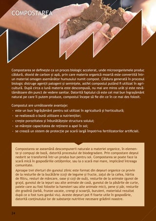 Compostarea se defineşte ca un proces biologic accelerat, unde microorganismele produc
căldură, dioxid de carbon și apă, prin care materia organică moartă este convertită într-
un material omogen asemănător humusului numit compost. Căldura generată în procesul
biologic distruge agenţii patogeni şi seminţele, astfel compostul putând fi utilizat în agri-
cultură. După circa o lună materia este descompusă, nu mai are miros urât şi este nevă-
tămătoare din punct de vedere sanitar. Datorită faptului că este cel mai bun îngraşământ
natural pe care îl putem produce, compostul începe să fie din ce în ce mai des folosit.
Compostul are următoarele avantaje:
-- este un bun îngrăşământ pentru sol utilizat în agricultură şi horticultură;
-- se realizează o bună utilizare a nutrienţilor;
-- creşte porozitatea şi înbunătăţeşte structura solului;
-- se măreşte capacitatea de reţinere a apei în sol;
-- se crează un sistem de protecţie pe scară largă împotriva fertilizatorilor artificiali.
Compostarea se aseamănă descompunerii naturale a materiei organice, în elemen-
te şi compuşi de bază, datorită procesului de biodegradare. Prin compostare deșeul
nedorit se transformă într-un produs bun pentru sol. Compostarea se poate face la
scară mică în gospodăriile cetăţenilor, sau la o scară mai mare, implicând întreaga
comunitate.
Aproape trei sferturi din gunoiul zilnic este format din deșeuri organice ce provin
de la resturile de la bucătărie (coji de legume și fructe, zaţul de la cafea, hârtia
de filtru, resturi de mâncare, oase şi coji de ouă), resturile de la animale (gunoi de
grajd, gunoiul de la iepuri sau alte animale de casă, gunoiul de la păsările de curte,
paiele care au fost folosite la hamsteri sau alte animale mici), pene și păr, resturile
din gradină (iarbă, frunze uscate, crengi și scoarţă, buruieni, materialul rezultat
după ce a fost tuns gardul viu). Aceste deșeuri pot fi foarte utile în gospodărie,
datorită conţinutului lor de substanţe nutritive necesare grădinii noastre.
24
 