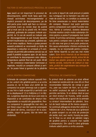 Apa joacă un rol important în procesul de
descompunere, astfel încât lipsa apei blo-
chează activitatea microorganismelor şi
implicit procesul de descompunere; pe de
altă parte prea multă apă face ca microor-
ganismele (care au nevoie doar de puţină
apă şi mult aer) să nu poată trăi. Pe vreme
ploioasă, grămada de compost trebuie aco-
perită, iar în caz de secetă ea trebuie uda-
tă. Microorganismele se pot înmulţi datorită
aerisirii insuficiente sau umezelii, apărând ast-
fel un miros neplăcut. Pentru a putea preveni
această problemă se recomandă ca lăzile de
depozitare a resturilor ce urmează a fi com-
postate să permită pătrunderea aerului sau să
poată fi posibilă scurgerea apei. Un alt factor
ce contribuie la descompunere este căldura,
temperatura optimă fiind de cel puţin 40-60
°C. Din amestecul materialelor lemnoase şi
vegetale, rezultă un compost afânat și aeri-
sit. Se poate folosi şi gunoiul de la păsările
Grămada de compost trebuie aşezată într-
un loc umbrit din grădină pentru a se evita
uscarea ei, iar în lipsa unui astfel de loc
compostul se poate amenaja sub o coperti-
na sau într-o ladă acoperită și aerisită care
să nu depăşească 1,5 m înălţime şi 2 m lăţi-
me. Lungimea depinde de locul care este la
dispoziţie și de cantitatea de deșeuri bio-
degradabile ce rezultă din gospodărie. Pen-
tru compostul în gospogăriile mai mici, se
pot folosi coşuri sau lăzi special amenajate
din plasă de sârma, cauciucuri de la auto-
mobile, coşuri de gunoi, lăzi de lemn sau
cărămidă.
de curte şi iepurii de casă precum și paiele
sau rumeguşul de la hamsteri sau alte ani-
male de acest fel, cu condiţia ca acestea să
fie bine amestecate cu restul materialelor
din compost. Deșeuri mai puţin potrivite
pentru compostare sunt cojile fructelor exo-
tice, hârtia și cartonul, aceasta deoarece
fructele exotice conţin multe substanţe chi-
mice pentru a putea fi proaspete mai multă
vreme. În privinţa cartonului, valoarea aces-
tuia pentru compost este cu atât mai mare
cu cât este mai gros şi mai puţin prelucrat.
Din cauza substanţelor chimice conţinute de
vopsele, nu se recomandă pentru compos-
tare hârtia tiparită cu una sau mai multe
culori. Este strict interzis să se introducă
în gramada de compost sticlă, orice fel de
metal sau plastic precum şi orice fel de
hârtie cerată, resturile de uleiuri şi vop-
sele, praful din aspiratoare sau cenuşa de
lemn sau cărbune.
Factori ce influenţează procesul de compostare
Locul pentru compostare
În primul rând se aşterne un strat afânat
de material nemărunţit de vreo 20 cm fiind
recomandate tăieturile de crengi și gard
viu, paie sau tulpini de flori, se va elimi-
na astfel surplusul de apă şi totodată se
permite aerisirea. În al doilea rând se pun
pe rând straturi de frunziş, iarbă uscată,
resturi din bucătarie și gunoi de la animale
cu straturi intermediare de pământ. Stra-
tul de bază trebuie să fie mereu acoperit.
Se continuă adăugarea straturilor până la o
înălţime de 1,5 m. Partea de sus a grămezii
se poate acoperi cu un strat de protecţie
din iarbă, stuf, saci vechi, frunziş sau paie,
iar în final cu un strat de pământ negru
de gradină pentru o coacere mai rapidă
a compostului. Din când în când grămada
trebuie udată pentru a evita uscarea.
Procesul de compostare
25
 
