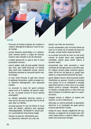 Acasă
-- încercaţi să folosiţi produse de curăţare a
vaselor, detergenţi și săpunuri care nu con-
ţin fosfaţi;
-- evitaţi folosirea pesticidelor şi a substan-
ţelor chimice pentru a scăpa de insecte,
există și alte metode la fel de eficiente;
-- curăţaţi geamurile cu apă și oţet în locul
produselor chimice;
-- pentru spălat, atât cât este posibil, folosiţi
apa rece; apa caldă încercaţi s-o folosiţi
doar dacă este neapărată nevoie, pentru
încălzirea acesteia se consumă foarte mul-
tă energie;
-- un ziar vechi înmuiat în apă face minuni
la spălarea ferestrelor, astfel se poate evi-
ta folosirea detergenţilor care poluează
mediul;
-- nu aruncaţi la coşul de gunoi produse
toxice cum ar fi vopsele, lac pentru mobi-
lă, etc. Le puteţi arunca în locuri special
amenajate!
-- nu folosiţi aparatele electrice pentru a
face lucruri pe care le puteţi face la fel de
uşor doar cu mâinile;
-- aruncaţi gunoiul în saci de hârtie în locul
celor din plastic, plasticul este aproape
nebiodegradabil, rămânând în natură pen-
tru o perioadă de timp foarte lungă;
-- folosiţi recipiente refolosibile pen-
tru păstrarea mâncării (nu cele din
plastic sau folie de aluminiu);
-- scrieţi companiilor care vă trimit oferte pe
care nu le cereţi să vă scoată din baza lor
de date, evitaţi astfel risipa de hârtie;
-- nu aruncaţi lucrurile de care nu mai aveţi
nevoie; le puteţi dona unor organizaţii
caritabile, puteţi ajuta astfel natura și
semenii voştri;
-- economisiţi apa: este necesară o mare
cantitate de energie pentru a purifica apa.
Un robinet stricat poate consuma aproxi-
mativ 30 de litri de apă pe zi, puteţi face
astfel și o importantă economie de bani;
-- opriţi căldura atunci când vă puteţi încălzi
îmbrăcând un pulover. Există un principiu
care spune că nu se utilizează o energie
superioară pentru a face ceva ce se poate
obţine printr-o energie inferioară, adică
nu folosiţi o drujbă pentru a tăia untul sau
electricitatea la încălzirea apei și a casei/
locuinţei;
-- stingeţi lumina și căldura la ieşirea din
cameră. La fel şi televizorul;
-- efectuaţi un control periodic al aparatelor
electrice și al instalaţiei de gaze pentru
evitarea pierderilor inutile;
-- izolaţi-vă casa: căutaţi crăpăturile din uşi,
ferestre, şi asiguraţi-vă că podul este sufi-
cient izolat pentru a păstra căldura casei,
astfel veţi economisi energie.
26
 