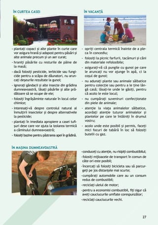 În curtea casei
-- plantaţi copaci şi alte plante în curte care
vor asigura hrană și adapost pentru păsări şi
alte animale precum și un aer curat;
-- hraniţi păsările cu resturile de pâine de
la masă;
-- dacă folosiţi pesticide, ierbicide sau fungi-
cide pentru a scăpa de dăunatori, nu arun-
caţi deşeurile rezultate la gunoi;
-- ignoraţi gândacii şi alte insecte din grădina
dumneavoastră, lăsaţi păsările și alte pră-
dătoare să se ocupe de ele;
-- folosiţi îngrăşăminte naturale în locul celor
chimice;
-- interesaţi-vă despre controlul natural al
înmulţirii insectelor și despre alternativele
la pesticide;
-- plantaţi în imediata apropiere a casei tufi-
şuri dese care vor ajuta la izolarea termică
a căminului dumneavoastră;
-- folosiţi bazine pentru păstrarea apei în grădină.
În vacanţă
-- opriţi centrala termică înainte de a ple-
ca în concediu;
-- folosiţi la picnic farfurii, tacâmuri și căni
din materiale refolosibile;
-- asiguraţi-vă că pungile cu gunoi pe care
le aruncaţi nu vor ajunge în apă, ci la
coşul de gunoi;
-- nu adunaţi plante sau animale sălbatice
pentru colecţie sau pentru a le ţine lân-
gă casă; lăsaţi-le unde le găsiţi, pentru
că acolo le este locul;
-- nu cumpăraţi suveniruri confecţionate
din piele de animale;
-- atenţie la viaţa animalelor sălbatice,
acordaţi atenţie tuturor animalelor și
plantelor pe care le întâlniţi în drumul
vostru;
-- acolo unde este posibil şi permis, faceţi
mici focuri de tabără în loc să folosiţi
butelii cu gaz.
În maşina dumneavoastră
--conduceţi cu atenţie, nu risipiţi combustibilul;
--folosiţi mijloacele de transport în comun de
câte ori este posibil;
--încercaţi să folosiţi bicicleta sau să parcur-
geţi pe jos distanţele mai scurte;
--cumpăraţi automobile care au un consum
redus de combustibil;
--reciclaţi uleiul de motor;
--pentru a economisi combustibil, fiţi sigur că
aveți cauciucurile umflate corespunzător;
--reciclaţi cauciucurile vechi.
27
 