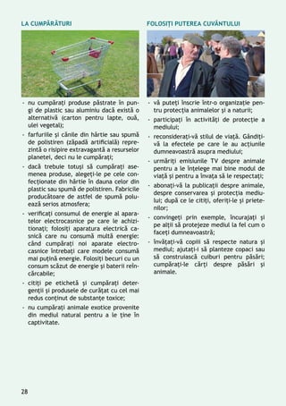 -- nu cumpăraţi produse păstrate în pun-
gi de plastic sau aluminiu dacă există o
alternativă (carton pentru lapte, ouă,
ulei vegetal);
-- farfuriile și cănile din hârtie sau spumă
de polistiren (zăpadă artificială) repre-
zintă o risipire extravagantă a resurselor
planetei, deci nu le cumpăraţi;
-- dacă trebuie totuşi să cumpăraţi ase-
menea produse, alegeţi-le pe cele con-
fecţionate din hârtie în dauna celor din
plastic sau spumă de polistiren. Fabricile
producătoare de astfel de spumă polu-
ează serios atmosfera;
-- verificaţi consumul de energie al apara-
telor electrocasnice pe care le achizi-
tionaţi; folosiţi aparatura electrică ca-
snică care nu consumă multă energie:
când cumpăraţi noi aparate electro-
casnice întrebaţi care modele consumă
mai puţină energie. Folosiţi becuri cu un
consum scăzut de energie și baterii reîn-
cărcabile;
-- citiţi pe etichetă și cumpăraţi deter-
genţii şi produsele de curăţat cu cel mai
redus conţinut de substanţe toxice;
-- nu cumpăraţi animale exotice provenite
din mediul natural pentru a le ţine în
captivitate.
-- vă puteţi înscrie într-o organizaţie pen-
tru protecţia animalelor și a naturii;
-- participați în activități de protecție a
mediului;
-- reconsideraţi-vă stilul de viaţă. Gândiţi-
vă la efectele pe care le au acţiunile
dumneavoastră asupra mediului;
-- urmăriţi emisiunile TV despre animale
pentru a le înțelege mai bine modul de
viaţă și pentru a învaţa să le respectaţi;
-- abonaţi-vă la publicaţii despre animale,
despre conservarea și protecţia mediu-
lui; după ce le citiţi, oferiţi-le şi priete-
nilor;
-- convingeţi prin exemple, încurajaţi și
pe alţii să protejeze mediul la fel cum o
faceţi dumneavoastră;
-- învăţaţi-vă copiii să respecte natura și
mediul; ajutaţi-i să planteze copaci sau
să construiască cuiburi pentru păsări;
cumpăraţi-le cărţi despre păsări şi
animale.
La cumpărături Folosiţi puterea cuvântului
28
 