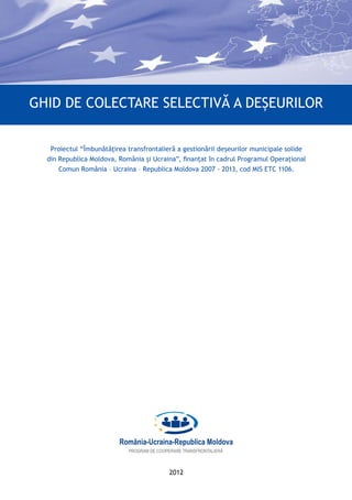 2012
Ghid de colectare selectivă a deșeurilor
Proiectul “Îmbunătăţirea transfrontalieră a gestionării deşeurilor municipale solide
din Republica Moldova, România şi Ucraina”, finanțat în cadrul Programul Operațional
Comun România – Ucraina – Republica Moldova 2007 - 2013, cod MIS ETC 1106.
 