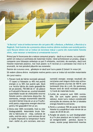 “A Recicla” este al treilea termen din cei patru RE: a Reduce, a Refolosi, a Recicla și a
Regândi. Însă înainte de a prezenta câteva motive (dintre multele care există) pentru
care fiecare dintre noi ar trebui să recicleze măcar o parte din materialele folosite
zilnic, este necesar a menționa și urmatoarele lucruri:
Primul pas în încercarea de a reduce consumul propriu – dacă nu ai nevoie, nu cumpăra! –
astfel vei reduce și cantitatea de materiale irosite. Când achiziționezi un produs, alege o
companie care folosește ambalaje ce pot fi refolosite, reciclate; de exemplu, dacă sunt
folosite materiale plastice, mai mult plastic va fi reciclat și o cantiatate mai mică va fi
aruncată, ne mai poluând pășunile sau oceanele;
Înainte de a arunca ceva, gândește-te dacă acel lucru poate fi folosit în vreun fel.
Să vedem câteva dintre multiplele motive pentru care ar trebui să reciclăm materialele
din jurul nostru:
1.	Fiecare tonă de hârtie reciclată salvează
17 copaci și folosește cu 40% mai puțină
energie și cu 50% mai puțină apă. Dacă
s-ar recicla hârtia din toate gospodăriile
de pe planetă, 750 000 de m3
de pădure
ar fi salvată în fiecare an, scutind totodată
autoritățile locale de cheltuielile enorme
folosite pentru colectarea deșeurilor. De
asemenea, energia economisită datorită
reciclării hârtiei timp de un an ar fi sufici-
entă pentru asigurarea energiei electrice
pentru 512 gospodării într-un an;
2.	Sticla este 100% reciclabilă, însă nu este
biodegradabilă. Materialele brute folo-
site la fabricarea ei – nisip, carbonat de
sodiu, oxid de calciu – sunt extrase din sol
și topite împreună la temperaturi foarte
mari. Astfel că, prin reciclare, este eco-
nomisită energie; energia rezultată din
reciclarea unei singure sticle este echiva-
lentă cu puterea unui bec de 100 W, care
luminează timp de o oră. De asemenea,
fiecare tonă de sticlă reciclată salvează
1,2 tonă de materiale brute;
3.	Cutiile de conserve sunt 100% recicla-
bile. Ele sunt topite pentru crearea
oțelului. Acest lucru reduce considerabil
extracțiile de minereu de fier și totodata
energia folosită la extracție;
4.	Pentru a produce 700 de pungi de hârtie
folosite la cumpărături este nevoie de un
copac de 20-30 de ani.
5.	Pungile de plastic nu sunt biodegradabi-
le şi în plus plasticul are la bază o resur-
să neregenerabilă – petrolul. Ajunse în
ocean, aceste pungi determină moartea
30
 