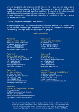 Această publicaţie a fost produsă cu sprijinul Uniunii Europene. Conţinutul acestei
publicaţii intră în responsabilitatea Consiliului raional Făleşti şi nu reflectă în mod
necesar poziţia oficială a Uniunii Europene sau a structurilor de management ale
Programului Operaţional Comun România-Ucraina-Republica Moldova 2007-2013.
Uniunea Europeană este constituită din 27 state membre care au decis să-şi unească
treptat cunoştinţele, resursele şi destinele. Pe parcursul a 50 de ani de extindere teri-
torială au construit împreună o zonă de stabilitate, democraţie şi dezvoltare durabilă,
păstrând totodată diversitatea culturală, toleranţa şi libertăţile individuale.
Uniunea Europeană s-a dedicat ideii de împărtăşire a realizărilor şi valorilor cu statele
din afara graniţelor sale.
Comisia Europeană este organul executiv al U.E.
Programul Operațional Comun România-Ucraina-Republica Moldova 2007-2013 este finan-
ţat de Uniunea Europeană prin intermediul Instrumentului European de Vecinătate şi
Parteneriat şi cofinanţat de statele participante în program.
www.ro-ua-md.net
Aplicantul
Consiliul raional Făleşti
adresa: str. Ştefan cel Mare 50,
or. Făleşti, Republica Moldova
tel/fax: +373 259 2 29 51
e-mail: veco@rambler.ru
home-page: www.cr-falesti.md
Partenerul 1
Consiliul Judeţean Iaşi
bvd. Ștefan cel Mare și Sfânt, nr. 69,
cod 700075, mun. Iași, România
tel: +40232 250100
fax: +40232 210336
e-mail: ghiseu.unic@icc.ro
home-page: www.icc.ro
Partenerul 2
Primăria or. Făleşti
str. Ştefan cel Mare 73,
or. Făleşti, Republica Moldova
tel: + 373 259 23447,
fax: + 373 259 23447
e-mail: vzalevschi@falesti.md
home-page: www.falesti.md
Partenerul 3
Primăria or. Târgu Frumos, România
str. Cuza Vodă 67,
or. Târgu Frumos, jud. Iași, România
tel/fax: +40 232 710330
e-mail: primariatgfrumos@adslexpress.ro
home-page: www.tgfrumos.senap.ro
Partenerul 4
Consiliul local Novoselytsya
str. Centrală 106,
or. Novoselytsya, Ucraina
tel/fax: +380 38 43 20461
e-mail: novmeria@gmail.com
Partenerul 5
REC Moldova
str. Alexei Mateevici 31,
mun. Chişinău, Republica Moldova
tel: +373 22 240998
fax: +373 22 240997
e-mail: info@rec.md
home-page: www.rec.md
Partenerul 6
Asociaţia Obştească “CUTEZĂTORUL”
str. Ştefan cel Mare 50,
or. Făleşti, Republica Moldova
tel/fax: +373 259 22951
e-mail: veco@rambler.ru
home-page: www.cutezatorul.org.md
 