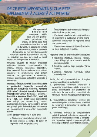 Managementul
d e ş e u r i l o r
menajere solide
este una din proble-
mele prioritare de
mediu în ţările care tind
spre o dezvoltare fructuoasă
și durabilă, în special în fostele
ţări ex-sovietice, unde în perioada
de tranziție au fost pierdute anumite
valori și sisteme economice și sociale,
în rezultat acestea devenind o sursă
importantă de poluare a mediului.
Poluarea cauzată de deşeuri afectează
calitatea tuturor componentelor de
mediu, inclusiv sănătatea populaţiei.
Este necesară întreprinderea unor măsuri
concrete în promovarea unui sistem
adecvat de gestionare a deșeurilor,
inclusiv promovarea colectării separate a
deșeurilor.
Proiectul ”Îmbunătăţirea transfrontalieră
a gestionării deşeurilor municipale
solide din Republica Moldova, România
şi Ucraina”, finanțat în cadrul Programul
Operațional Comun România – Ucraina –
Republica Moldova 2007-2013, cod MIS
ETC 1106, are drept scop dezvoltarea
unor soluții, pe termen lung, pentru
problemele de mediu care există în zonele
de graniță prin îmbunătățirea sistemelor
de management a deșeurilor municipale
solide.
Acest obiectiv major va fi atins prin:
•	Reducerea volumului de deșeuri soli-
de care pleacă la rampa de gunoi în
regiunile țintă ale proiectului;
•	Îmbunătățirea stării mediului în regiu-
nile țintă ale proiectului;
•	Creșterea nivelului de conștientizare
și informare a publicului privind mana-
gementul deșeurilor în regiunile țintă
ale proiectului;
•	Promovarea cooperării transfrontalie-
re între autorități și public.
Regiunile țintă ale proiectului în cauză sunt:
1.	Republica Moldova, Raionul Fălești,
orașul Fălești și zece sate din vecină-
tatea aceastuia;
2.	România, Județul Iași, orașelul Târgu
Frumos;
3.	Ucraina, Regiunea Cernăuți, satul
Novoselytsya.
Astfel, în cadrul proiectului vor fi imple-
mentate următoarele activități:
a.	 promovarea colectării separate a
deșeurilor municipale solide prin extin-
derea construcției de platforme de
colectate în mai multe comunități ale
raionului Fălești (Md) și județul Iași (Ro);
b.	 îmbunătățirea condițiilor tehnice ale
rampei de gunoi prin instalarea unei linii
de separare a deșeurilor la rampa de
gunoi din Fălești;
c.	 creșterea nivelului de conștientizare
publică privind colectarea separată a
deșeurilor municipale solide și colecta-
rea deșeurilor organice, precum și întă-
rirea capacităților autorităților publice.
5
 