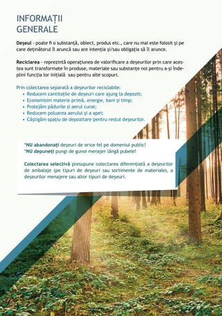 Deșeul - poate fi o substanță, obiect, produs etc., care nu mai este folosit și pe
care deținătorul îl aruncă sau are intenția și/sau obligația să îl arunce.
Reciclarea - reprezintă operațiunea de valorificare a deșeurilor prin care aces-
tea sunt transformate în produse, materiale sau substanțe noi pentru a-și înde-
plini funcția lor inițială sau pentru alte scopuri.
Prin colectarea separată a deșeurilor reciclabile:
•	Reducem cantitațile de deșeuri care ajung la depozit;
•	Economisim materie primă, energie, bani și timp;
•	Protejăm pădurile și aerul curat;
•	Reducem poluarea aerului și a apei;
•	Câștigăm spațiu de depozitare pentru restul deșeurilor.
*NU abandonați deșeuri de orice fel pe domeniul public!
*NU depuneți pungi de gunoi menajer lângă pubele!
Colectarea selectivă presupune colectarea diferențiată a deșeurilor
de ambalaje (pe tipuri de deșeuri sau sortimente de materiale), a
deșeurilor menajere sau altor tipuri de deșeuri.
6
 
