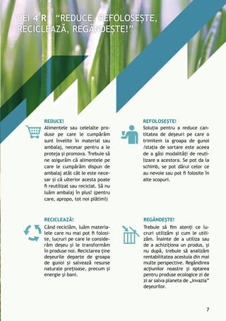 Refolosește!
Soluția pentru a reduce can-
titatea de deșeuri pe care o
trimitem la groapa de gunoi
/stația de sortare este aceea
de a găsi modalități de reuti-
lizare a acestora. Se pot da la
schimb, se pot dărui celor ce
au nevoie sau pot fi folosite în
alte scopuri.
Reciclează!
Când reciclăm, luăm materia-
lele care nu mai pot fi folosi-
te, lucruri pe care le conside-
răm deșeu și le transformăm
în produse noi. Reciclarea ține
deșeurile departe de groapa
de gunoi și salvează resurse
naturale prețioase, precum și
energie și bani.
Regândește!
Trebuie să fim atenți ce lu-
cruri utilizăm și cum le utili-
zăm. Înainte de a utiliza sau
de a achiziționa un produs, și
nu după, trebuie să analizăm
rentabilitatea acestuia din mai
multe perspective. Regândirea
acțiunilor noastre și optarea
pentru produse ecologice zi de
zi ar salva planeta de „invazia”
deșeurilor.
Reduce!
Alimentele sau celelalte pro-
duse pe care le cumpărăm
sunt învelite în material sau
ambalaj, necesar pentru a le
proteja și promova. Trebuie să
ne asigurăm că alimentele pe
care le cumpărăm dispun de
ambalaj atât cât le este nece-
sar și că ulterior acesta poate
fi reutilizat sau reciclat. Să nu
luăm ambalaj în plus! (pentru
care, apropo, tot noi plătim!)
7
 