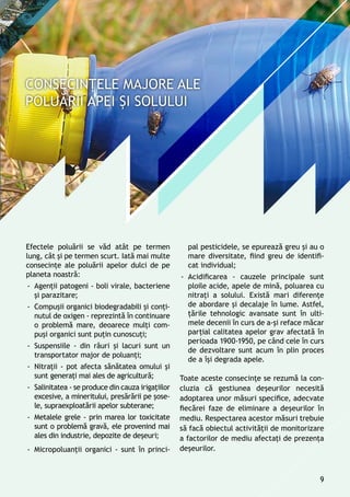 Efectele poluării se văd atât pe termen
lung, cât și pe termen scurt. Iată mai multe
consecințe ale poluării apelor dulci de pe
planeta noastră:
-- Agenţii patogeni - boli virale, bacteriene
şi parazitare;
-- Compuşii organici biodegradabili și conţi-
nutul de oxigen - reprezintă în continuare
o problemă mare, deoarece mulţi com-
puşi organici sunt puţin cunoscuţi;
-- Suspensiile - din râuri şi lacuri sunt un
transportator major de poluanţi;
-- Nitraţii - pot afecta sănătatea omului și
sunt generaţi mai ales de agricultură;
-- Salinitatea - se produce din cauza irigaţiilor
excesive, a mineritului, presărării pe şose-
le, supraexploatării apelor subterane;
-- Metalele grele - prin marea lor toxicitate
sunt o problemă gravă, ele provenind mai
ales din industrie, depozite de deşeuri;
-- Micropoluanţii organici - sunt în princi-
pal pesticidele, se epurează greu şi au o
mare diversitate, fiind greu de identifi-
cat individual;
-- Acidificarea - cauzele principale sunt
ploile acide, apele de mină, poluarea cu
nitraţi a solului. Există mari diferenţe
de abordare şi decalaje în lume. Astfel,
ţările tehnologic avansate sunt în ulti-
mele decenii în curs de a-şi reface măcar
parţial calitatea apelor grav afectată în
perioada 1900-1950, pe când cele în curs
de dezvoltare sunt acum în plin proces
de a îşi degrada apele.
Toate aceste consecințe se rezumă la con-
cluzia că gestiunea deșeurilor necesită
adoptarea unor măsuri specifice, adecvate
fiecărei faze de eliminare a deșeurilor în
mediu. Respectarea acestor măsuri trebuie
să facă obiectul activităţii de monitorizare
a factorilor de mediu afectaţi de prezența
deşeurilor.
9
 