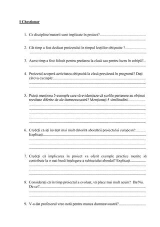 I Chestionar


  1. Ce discipline/materii sunt implicate în proiect?.................................................
     ............................................................................................................................

  2. Cât timp a fost dedicat proiectului în timpul lec iilor obi nuite ?......................
     ............................................................................................................................

  3. Acest timp a fost folosit pentru predarea la clas sau pentru lucru în echip ?...
     ............................................................................................................................

  4. Proiectul acoper activitatea obi nuit la clas prev zut în program ? Da i
     câteva exemple:..................................................................................................
     ............................................................................................................................
     ............................................................................................................................

  5. Pute i men iona 5 exemple care s eviden ieze c colile partenere au ob inut
     rezultate diferite de ale dumneavoastr ? Men iona i 5 similitudini...................
     ............................................................................................................................
     ............................................................................................................................
     ............................................................................................................................
     ............................................................................................................................
     ............................................................................................................................

  6. Crede i c a i înv at mai mult datorit abord rii proiectului european?...........
     Explica i..............................................................................................................
     ............................................................................................................................
     ............................................................................................................................
     ............................................................................................................................

  7. Crede i c implicarea în proiect va oferit exemple practice menite s
     contribuie la o mai bun în elegere a subiectului abordat? Explica i.................
     ............................................................................................................................
     ............................................................................................................................
     ............................................................................................................................

  8. Considera i c în timp proiectul a evoluat, v place mai mult acum? Da/Nu.
     De ce?.................................................................................................................
     ............................................................................................................................
     ............................................................................................................................

  9. V-a dat profesorul vreo not pentru munca dumneavoastr ?.............................
 