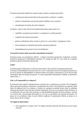 Evaluarea proiectului implic un num r de pa i corela i cu stagiile proiectului:

   •    colectarea de date privind obiectivele proiectului i subiectul evalu rii

   •    analiza i interpretarea acestor date pentru stabilirea unor concluzii

   •    amendamente în lumina dovezilor ob inute.

Evaluarea , dac se face înc de la începutul proiectului, poate ajuta s se :

   •    simplifice conceperea proiectului i consultarea cu colile partenere

   •    simplifice dezvoltarea proiectului

   •    pun în eviden dovezilor actuale cu privire la ce a i realizat , la progresul vostru

   •    fac rezultatele i realiz rile proiectului cunostute publicului

   •    imbun t easc un proiect în curs de desf urare.

Cum poate fi autoevaluat un proiect educa/ional european?

Evaluarea poate avea perspective diferite : evaluare normativ (perspectiva inspec iei), evaluare
formativ (perspectiva imbun t irii-corec iei). În situa ia de fa ne vom ocupa de evaluarea
formativ , pentru ameliorarea proiectului.

Când?

Evaluarea poate fi folositoare i efectiv numai dac se face înc de la începutul proiectului.
Cum po i s înbun t e ti un proiect dac nu ai nici o informa ie înc de la începutul proiectului i
nu tii ce dore ti se îmbun t e ti? Evaluarea trebuie s fie parte a proiectului i s se fac în toate
momentele cheie (la început, pe parcurs, cu ocazia rapoartelor intermediare, întâlniri cu partenerii,
raport final,...).

Cine va fi responsabil cu evaluarea?

În contextul autoevalu rii institu ia/ coala va decide cine va participa la activitate. Pot fi implicate
câteva persoane (profesori, directorul, coordonatorul de proiect, to i împreun sau separat). Dac
dori i s implica i elevii în evaluare, ei trebuie de asemenea consulta i atunci când se stabile te
subiectul proiectului i privind alte chestiuni importante. În orice caz ar putea fi foarte folositor s
se stabileasc una sau mai multe persoane cu responsabilit i specifice privind evaluarea. Acestea
vor colecta date, documenta ia proiectului i vor crea un portofoliu sau jurnalul proiectului. Se
poate lua în considerare ideea c coli diferite implicate în parteneriate diferite ar putea s se
asiste una pe alta în evaluare.

V' rug'm s' /ine/i minte:

    •   Este imposibil s evaluezi totul. V rug m selecta i domeniile din proiect pe care pune i
        accentul.
 