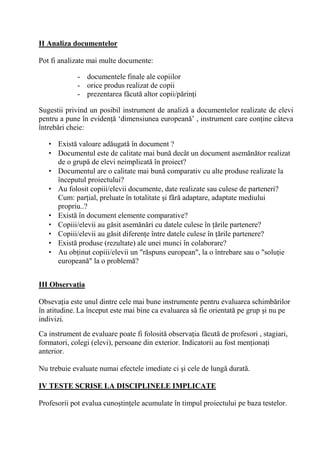 II Analiza documentelor

Pot fi analizate mai multe documente:

             - documentele finale ale copiilor
             - orice produs realizat de copii
             - prezentarea f cut altor copii/p rin i

Sugestii privind un posibil instrument de analiz a documentelor realizate de elevi
pentru a pune în eviden ‘dimensiunea european ’ , instrument care con ine câteva
întreb ri cheie:

   • Exist valoare ad ugat în document ?
   • Documentul este de calitate mai bun decât un document asem n tor realizat
     de o grup de elevi neimplicat în proiect?
   • Documentul are o calitate mai bun comparativ cu alte produse realizate la
     începutul proiectului?
   • Au folosit copiii/elevii documente, date realizate sau culese de parteneri?
     Cum: par ial, preluate în totalitate i f r adaptare, adaptate mediului
     propriu..?
   • Exist în document elemente comparative?
   • Copiii/elevii au g sit asem n ri cu datele culese în rile partenere?
   • Copiii/elevii au g sit diferen e între datele culese în rile partenere?
   • Exist produse (rezultate) ale unei munci în colaborare?
   • Au ob inut copiii/elevii un "r spuns european", la o întrebare sau o "solu ie
     european " la o problem ?


III Observa/ia

Obseva ia este unul dintre cele mai bune instrumente pentru evaluarea schimb rilor
în atitudine. La început este mai bine ca evaluarea s fie orientat pe grup i nu pe
indivizi.
Ca instrument de evaluare poate fi folosit observa ia f cut de profesori , stagiari,
formatori, colegi (elevi), persoane din exterior. Indicatorii au fost men iona i
anterior.

Nu trebuie evaluate numai efectele imediate ci i cele de lung durat .

IV TESTE SCRISE LA DISCIPLINELE IMPLICATE

Profesorii pot evalua cuno tin ele acumulate în timpul proiectului pe baza testelor.
 