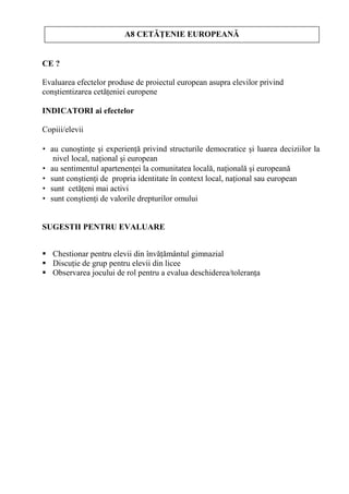 A8 CET       ENIE EUROPEAN


CE ?

Evaluarea efectelor produse de proiectul european asupra elevilor privind
con tientizarea cet eniei europene

INDICATORI ai efectelor

Copiii/elevii

• au cuno tin e i experien privind structurile democratice i luarea deciziilor la
   nivel local, na ional i european
• au sentimentul apartenen ei la comunitatea local , na ional i european
• sunt con tien i de propria identitate în context local, na ional sau european
• sunt cet eni mai activi
• sunt con tien i de valorile drepturilor omului


SUGESTII PENTRU EVALUARE


   Chestionar pentru elevii din înv mântul gimnazial
   Discu ie de grup pentru elevii din licee
   Observarea jocului de rol pentru a evalua deschiderea/toleran a
 