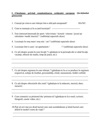 I Chestionar privind con0tientizarea cet'/eniei europene (înv'/'mânt
gimnazial)


1. Cuno ti pe cineva care tr ie te într-o alt ar european ?                 DA/NU

2. Cum se nume te i în ce ar locuie te?

3. Este interesat/interesat de sport / televiziune / lectur / cinema / jocuri pe
   calculator /mod /muzic ? (sublinia i aspectele alese)

4. Locuie te în ora mare/ ora mic / sat ? (sublinia i aspectele alese)

5. Locuie te într-o cas / un apartament /               / ? (sublinia i aspectele alese)

6. Ce tii despre coala în care înva ? ( gânde te-te la perioada din zi când înva ,
   vacan e, obiecte de studiu, timp de joac , etc.)




7. Ce tii despre regiunea în care tr ie te ? (gânde te-te la ce se produce în regiunea
   respectiv , echipe de footbal, personalit i, clim , monumente, limb vorbit )



8. Ce tii despre obiceiurile din zon ? (gânde te-te la mâncare, muzic , dans,
   meserii)



9. Cum comunici cu prietenul t u/ prietena ta? (gânde te-te la e-mail, scrisori,
   fotografi, casete video, etc.)


10.Po i s scri mai jos dou lucruri care sunt asem n toare i dou lucruri care
   difer în modul vostru de via ?
 