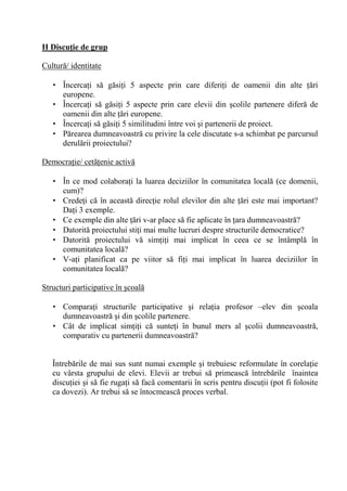 II Discu/ie de grup

Cultur / identitate

   • Încerca i s g si i 5 aspecte prin care diferi i de oamenii din alte ri
     europene.
   • Încerca i s g si i 5 aspecte prin care elevii din colile partenere difer de
     oamenii din alte ri europene.
   • Încerca i s g si i 5 similitudini între voi i partenerii de proiect.
   • P rearea dumneavoastr cu privire la cele discutate s-a schimbat pe parcursul
     derul rii proiectului?

Democra ie/ cet enie activ

   • În ce mod colabora i la luarea deciziilor în comunitatea local (ce domenii,
     cum)?
   • Crede i c în aceast direc ie rolul elevilor din alte ri este mai important?
     Da i 3 exemple.
   • Ce exemple din alte ri v-ar place s fie aplicate în ara dumneavoastr ?
   • Datorit proiectului sti i mai multe lucruri despre structurile democratice?
   • Datorit proiectului v sim i i mai implicat în ceea ce se întâmpl în
     comunitatea local ?
   • V-a i planificat ca pe viitor s fi i mai implicat în luarea deciziilor în
     comunitatea local ?

Structuri participative în coal

   • Compara i structurile participative i rela ia profesor –elev din coala
     dumneavoastr i din colile partenere.
   • Cât de implicat sim i i c sunte i în bunul mers al colii dumneavoastr ,
     comparativ cu partenerii dumneavoastr ?


   Întreb rile de mai sus sunt numai exemple i trebuiesc reformulate în corela ie
   cu vârsta grupului de elevi. Elevii ar trebui s primeasc întreb rile înaintea
   discu iei i s fie ruga i s fac comentarii în scris pentru discu ii (pot fi folosite
   ca dovezi). Ar trebui s se întocmeasc proces verbal.
 
