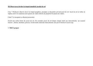 III Observarea elevilor în timpul simul'rii/ jocului de rol


Cine ? Profesorii observ elevii în timpul preg tirii, presta iei i discu iilor privind jocul de rol. Jocul de rol ar trebui s
implice elevii în sus inerea unor puncte de vedere diferite de propriile lor puncte de vedere.

Când ? La începutul i sfâr itul proiectului.

Exist mai multe forme de jocuri de rol. De exemplu jocuri de rol despre situa ii multi sau interculturale, ‘pe scaunul
electric’, dileme, dezbateri, procese. Exist multe materiale interculturale care pot fi folosite în acest scop.


© MICE project
 