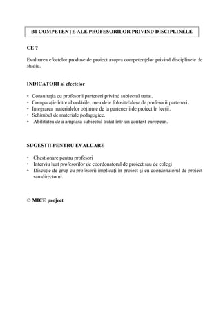 B1 COMPETEN E ALE PROFESORILOR PRIVIND DISCIPLINELE


CE ?

Evaluarea efectelor produse de proiect asupra competen elor privind disciplinele de
studiu.


INDICATORI ai efectelor

•   Consulta ia cu profesorii parteneri privind subiectul tratat.
•   Compara ie între abord rile, metodele folosite/alese de profesorii parteneri.
•   Integrarea materialelor ob inute de la partenerii de proiect în lec ii.
•   Schimbul de materiale pedagogice.
•    Abilitatea de a amplasa subiectul tratat într-un context european.



SUGESTII PENTRU EVALUARE

• Chestionare pentru profesori
• Interviu luat profesorilor de coordonatorul de proiect sau de colegi
• Discu ie de grup cu profesorii implica i în proiect i cu coordonatorul de proiect
  sau directorul.



© MICE project
 