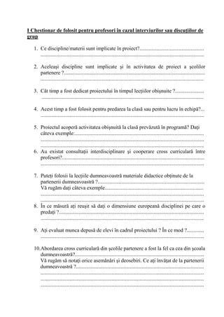 I Chestionar de folosit pentru profesori în cazul interviurilor sau discu/iilor de
grup

   1. Ce discipline/materii sunt implicate în proiect?.................................................
      ............................................................................................................................

   2. Acelea i discipline sunt implicate i în activitatea de proiect a colilor
      partenere ?...........................................................................................................
      ............................................................................................................................

   3. Cât timp a fost dedicat proiectului în timpul lec iilor obi nuite ?......................
      ...........................................................................................................................

   4. Acest timp a fost folosit pentru predarea la clas sau pentru lucru în echip ?...
      ............................................................................................................................

   5. Proiectul acoper activitatea obi nuit la clas prev zut în program ? Da i
      câteva exemple:..................................................................................................
      ............................................................................................................................
      ............................................................................................................................
   6. Au existat consulta ii interdisciplinare i cooperare cross curricular între
      profesori?............................................................................................................
      ............................................................................................................................

   7. Pute i folosii la lec iile dumneavoastr materiale didactice ob inute de la
      partenerii dumneavoastr ?.................................................................................
      V rug m da i câteva exemple...........................................................................
      ............................................................................................................................
      ............................................................................................................................
   8. În ce m sur a i reu it s da i o dimensiune european disciplinei pe care o
      preda i ?..............................................................................................................
      ............................................................................................................................

   9. A i evaluat munca depus de elevi în cadrul proiectului ? În ce mod ?.............
      ............................................................................................................................

   10.Abordarea cross curricular din colile partenere a fost la fel ca cea din coala
      dumneavoastr ?..................................................................................................
      V rug m s nota i orice asem n ri i deosebiri. Ce a i înv at de la partenerii
      dumneavoastr ?.................................................................................................
      ............................................................................................................................
      ............................................................................................................................
      ............................................................................................................................
 
