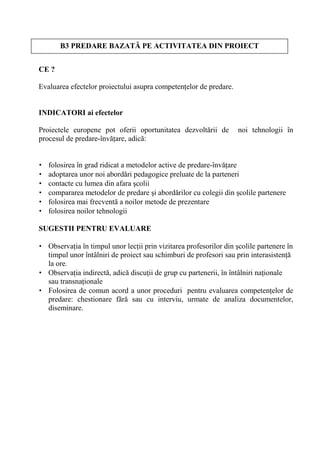 B3 PREDARE BAZAT PE ACTIVITATEA DIN PROIECT


CE ?

Evaluarea efectelor proiectului asupra competen elor de predare.


INDICATORI ai efectelor

Proiectele europene pot oferii oportunitatea dezvolt rii de        noi tehnologii în
procesul de predare-înv are, adic :


•   folosirea în grad ridicat a metodelor active de predare-înv are
•   adoptarea unor noi abord ri pedagogice preluate de la parteneri
•   contacte cu lumea din afara colii
•   compararea metodelor de predare i abord rilor cu colegii din colile partenere
•   folosirea mai frecvent a noilor metode de prezentare
•   folosirea noilor tehnologii

SUGESTII PENTRU EVALUARE

• Observa ia în timpul unor lec ii prin vizitarea profesorilor din colile partenere în
  timpul unor întâlniri de proiect sau schimburi de profesori sau prin interasisten
  la ore.
• Observa ia indirect , adic discu ii de grup cu partenerii, în întâlniri na ionale
  sau transna ionale
• Folosirea de comun acord a unor proceduri pentru evaluarea competen elor de
  predare: chestionare f r sau cu interviu, urmate de analiza documentelor,
  diseminare.
 