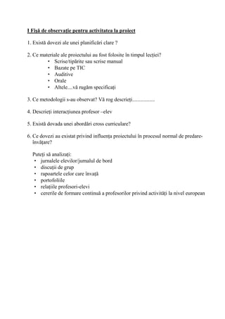 I Fi0' de observa/ie pentru activitatea la proiect

1. Exist dovezi ale unei planific ri clare ?

2. Ce materiale ale proiectului au fost folosite în timpul lec iei?
         • Scrise/tip rite sau scrise manual
         • Bazate pe TIC
         • Auditive
         • Orale
         • Altele....v rug m specifica i

3. Ce metodologii s-au observat? V rog descrie i.................

4. Descrie i interac iunea profesor –elev

5. Exist dovada unei abord ri cross curriculare?

6. Ce dovezi au existat privind influen a proiectului în procesul normal de predare-
   înv are?

  Pute i s analiza i:
   • jurnalele elevilor/jurnalul de bord
   • discu ii de grup
   • rapoartele celor care înva
   • portofoliile
   • rela iile profesori-elevi
   • cererile de formare continu a profesorilor privind activit i la nivel european
 