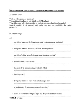 Întreb'ri ce pot fi folosite într-un chestionar/interviu/discu/ie de grup

A) Termen scurt:

V face pl cere munca la proiect?
V sim i i mai implicat în activit ile colii? Explica i.
V ve i încuraja colegii s participe la proiecte europene în viitorul apropiat?
Sunte i preg tit s v asuma i mai multe sau alte responsabilit i în cadrul
proiectului?


B) Termen lung:

A i:

    • participat la cursuri de formare pe teme în conexiune cu proiectul?
      ............................................................................................................................

    • luat parte la vizite de studiu/ întâlniri transna ionale?
      ............................................................................................................................

    • participat/asistat la conferin e pe teme legate de proiect?
      ............................................................................................................................

    • studiat o nou limb str in ?
      ............................................................................................................................

    • încercat s v forma i noi deprinderi ? (TIC)
      ............................................................................................................................

    • luat ini iative?
      ............................................................................................................................

    • luat parte la munca cross curricular din coal ?
      ............................................................................................................................

    • schimbat metodele dumneavoastr de predare?
      ............................................................................................................................

  • sim it c sunte i mai obligat/ legat fa de coala dumneavoastr ?
    ............................................................................................................................
© MICE project
 