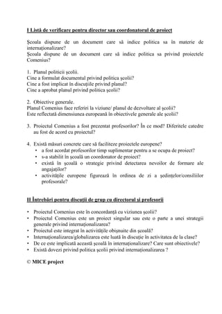 I List' de verificare pentru director sau coordonatorul de proiect

9coala dispune de un document care s indice politica sa în materie de
interna ionalizare?
9coala dispune de un document care s indice politica sa privind proiectele
Comenius?

1. Planul politicii colii.
Cine a formulat documentul privind politica colii?
Cine a fost implicat în discu iile privind planul?
Cine a aprobat planul privind politica colii?

2. Obiective generale.
Planul Comenius face referiri la viziune/ planul de dezvoltare al colii?
Este reflectat dimensiunea european în obiectivele generale ale colii?

3. Proiectul Comenius a fost prezentat profesorilor? În ce mod? Diferitele catedre
   au fost de acord cu proiectul?

4. Exist m suri concrete care s faciliteze proiectele europene?
   • a fost acordat profesorilor timp suplimentar pentru a se ocupa de proiect?
   • s-a stabilit în coal un coordonator de proiect?
   • exist în coal o strategie privind detectarea nevoilor de formare ale
      angaja ilor?
   • activit ile europene figureaz în ordinea de zi a edin elor/consiliilor
      profesorale?


II Întreb'ri pentru discu/ii de grup cu directorul 0i profesorii

• Proiectul Comenius este în concordan cu viziunea colii?
• Proiectul Comenius este un proiect singular sau este o parte a unei strategii
  generale privind interna ionalizarea?
• Proiectul este integrat în activit ile obi nuite din coal ?
• Interna ionalizarea/globalizarea este luat în discu ie în activitatea de la clase?
• De ce este implicat aceast coal în interna ionalizare? Care sunt obiectivele?
• Exist dovezi privind politica colii privind interna ionalizarea ?

© MICE project
 
