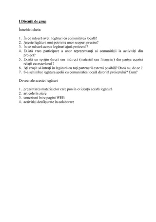 I Discu/ii de grup

Întreb ri cheie:

1. În ce m sur ave i leg turi cu comunitatea local ?
2. Aceste leg turi sunt potrivite unor scopuri precise?
3. În ce m sur aceste leg turi ajut proiectul?
4. Exist vreo participare a unor reprezentan i ai comunit ii la activit i din
   proiect?
5. Exist un sprijin direct sau indirect (material sau financiar) din partea acestei
   rela ii cu exteriorul ?
6. A i reu it s intra i în leg tur cu to i partenerii externi posibili? Dac nu, de ce ?
7. S-a schimbat leg tura colii cu comunitatea local datorit proiectului? Cum?

Dovezi ale acestei leg turi

1.   prezentarea materialelor care pun în eviden acest leg tur
2.   articole în ziare
3.   coneziuni între pagini WEB
4.   activit i desf urate în colaborare
 