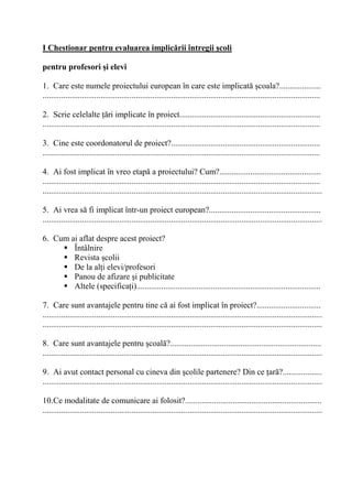 I Chestionar pentru evaluarea implic'rii întregii 0coli

pentru profesori 0i elevi

1. Care este numele proiectului european în care este implicat coala?....................
......................................................................................................................................

2. Scrie celelalte ri implicate în proiect....................................................................
......................................................................................................................................

3. Cine este coordonatorul de proiect?........................................................................
......................................................................................................................................

4. Ai fost implicat în vreo etap a proiectului? Cum?.................................................
......................................................................................................................................
.......................................................................................................................................

5. Ai vrea s fi implicat într-un proiect european?......................................................
.......................................................................................................................................

6. Cum ai aflat despre acest proiect?
        Întâlnire
        Revista colii
        De la al i elevi/profesori
        Panou de afizare i publicitate
        Altele (specifica i).........................................................................................

7. Care sunt avantajele pentru tine c ai fost implicat în proiect?...............................
.......................................................................................................................................
.......................................................................................................................................

8. Care sunt avantajele pentru coal ?.........................................................................
.......................................................................................................................................

9. Ai avut contact personal cu cineva din colile partenere? Din ce ar ?...................
.......................................................................................................................................

10.Ce modalitate de comunicare ai folosit?..................................................................
.......................................................................................................................................
 