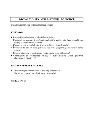 CE ?     D3 COMUNICAREA ÎNTRE PARTENERII DE PROIECT

Evaluarea comunic rii între partenerii de proiect.


INDICATORI

• Partenerii s-au în eles cu privire la limba de lucru.
• Persoanele de contact i profesorii implica i în proiect din fiecare coal sunt
   stabili i i cunoscu i de parteneri?
• Comunicarea i schimbul între coli se realizeaz în mod regulat?
• Întâlnirile de proiect între parteneri sunt bine preg tite i productive pentru
   proiect?
• Exist o în elegere i un sistem de rota ie pentru locul întâlnirilor?
• Comunicarea i schimburile au loc la toate nivelele (elevi, profesori,
   administra ie, directori..)?


SUGESTII PENTRU EVALUARE

• Chestionare privind metodele i frecven a comunic rii.
• Discu ii de grup privind efectivitatea comunic rii


© MICE project
 