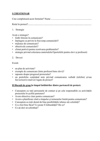 I CHESTIONAR

Cine completeaz acest formular? Nume .....................................................................

Rolul în proiect?............................................................................................................

1. Strategie

Ave i o strategie?
• limbi folosite în comunicare?
• în elegere cu privire la frecven a comunic rii?
• mijloace de comunicare?
• obiectivele comunic rii?
• climat potrivit pentru rezolvarea problemelor?
• strategie privind colectarea materialelor?(portofolii pentru elevi i profesori)

2. Dovezi

Exist :

•   un plan de activitate?
•   exemple de comunicare (între profesori/între elevi)?
•   rapoarte despre progresul proiectului?
•   un portofoliu con inând note privind comunicarea verbal                                          (telefon)        i/sau
    fax/scrisori/e-mail-uri legate de proiect?

II Discu/ii de grup în timpul întâlnirilor dintre partenerii de proiect:

• Cunoa tem cu to ii persoanele de contact i pe cele responsabile cu activit ile
  proiectului în colile partenere?
• Avem obiective clare pentru comunicare?
• Avem o planificare clar a timpului i termenelor limit pentru comunicare?
• Cunoa tem cu to ii destul de bine posibilit ile tehnice ale celorlal i?
• Ce a fost bine f cut? Ce poate fi îmbun t it? De ce?
• Ce a i dori s schimba i?
 