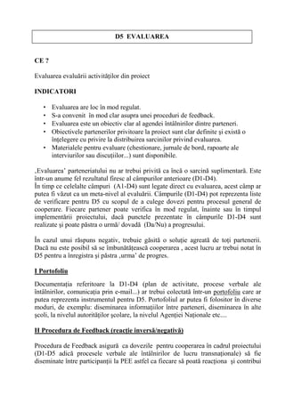 D5 EVALUAREA


CE ?

Evaluarea evalu rii activit ilor din proiect

INDICATORI

   • Evaluarea are loc în mod regulat.
   • S-a convenit în mod clar asupra unei proceduri de feedback.
   • Evaluarea este un obiectiv clar al agendei întâlnirilor dintre parteneri.
   • Obiectivele partenerilor privitoare la proiect sunt clar definite i exist o
     în elegere cu privire la distribuirea sarcinilor privind evaluarea.
   • Materialele pentru evaluare (chestionare, jurnale de bord, rapoarte ale
     interviurilor sau discu iilor...) sunt disponibile.

‚Evaluarea’ parteneriatului nu ar trebui privit ca înc o sarcin suplimentar . Este
într-un anume fel rezultatul firesc al câmpurilor anterioare (D1-D4).
În timp ce celelalte câmpuri (A1-D4) sunt legate direct cu evaluarea, acest câmp ar
putea fi v zut ca un meta-nivel al evalu rii. Câmpurile (D1-D4) pot reprezenta liste
de verificare pentru D5 cu scopul de a culege dovezi pentru procesul general de
cooperare. Fiecare partener poate verifica în mod regulat, înainte sau în timpul
implement rii proiectului, dac punctele prezentate în câmpurile D1-D4 sunt
realizate i poate p stra o urm / dovad (Da/Nu) a progresului.

În cazul unui r spuns negativ, trebuie g sit o solu ie agreat de to i partenerii.
Dac nu este posibil s se îmbun t easc cooperarea , acest lucru ar trebui notat în
D5 pentru a înregistra i p stra ‚urma’ de progres.

I Portofoliu
Documenta ia referitoare la D1-D4 (plan de activitate, procese verbale ale
întâlnirilor, comunica ia prin e-mail...) ar trebui colectat într-un portofoliu care ar
putea reprezenta instrumentul pentru D5. Portofoliul ar putea fi folositor în diverse
moduri, de exemplu: diseminarea informa iilor între parteneri, diseminarea în alte
 coli, la nivelul autorit ilor colare, la nivelul Agen iei Na ionale etc....

II Procedura de Feedback (reac/ie invers'/negativ')

Procedura de Feedback asigur ca dovezile pentru cooperarea în cadrul proiectului
(D1-D5 adic procesele verbale ale întâlnirilor de lucru transna ionale) s fie
diseminate între participan ii la PEE astfel ca fiecare s poat reac iona i contribui
 
