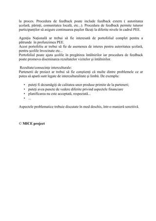 la proces. Procedura de feedback poate include feedback extern ( autoritatea
 colar , p rin i, comunitatea local , etc...). Procedura de feedback permite tuturor
participan ilor s asigure continuarea pa ilor f cu i la diferite nivele în cadrul PEE.

Agen ia Na ional ar trebui s fie interesat de portofoliul complet pentru a
p trunde în profunzimea PEE.
Acest portofoliu ar trebui s fie de asemenea de interes pentru autoritatea colar ,
pentru colile învecinate etc...
Portofoliul poate ajuta colile în preg tirea întâlnirilor iar procedura de feedback
poate promova diseminarea rezultatelor vizitelor i întâlnirilor.

Rezultate/consecin e interculturale:
Partenerii de proiect ar trebui s fie con tien i c multe dintre problemele ce ar
putea s apar sunt legate de interculturalitate i limb . De exemplu:

   •   pute i fi dezam gi i de calitatea unor produse primite de la parteneri;
   •   pute i avea puncte de vedere diferite privind aspectele financiare
   •   planificarea nu este acceptat , respectat ...
   •   ...

Aspectele problematice trebuie discutate în mod deschis, într-o manier senzitiv .



© MICE project
 