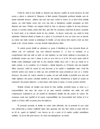 Ciclul de viaţă în care familia se situează este plecarea copiilor de acasă deoarece de anul
acesta a plecat si subiectul la Timişoara, el fiind mezinul. Principalele probleme întalnite sunt de
natură materială deoarce plătirea unei rate mai mari, având în vedere că au facut două achiziţii
majore, pe când înainte aveau rate ceva mai mici şi întreţinerea copiilor presupune un efort
financiar mai mare. Părinţii s-au adaptat destul de bine cu plecarea copiilor în alt oraş deoarece
aceasta s-a produs treptat, prima dată fiica, apoi fiul. De asemenea copiii încă îşi pterec vacanţele
în orasul natal, şi îşi vizitează destul de des părinţii , în fiecare week-end, sau odată la două
săptămâni. Subiectul afirmă că înainte de a pleca el, în perioada în care era doar sora sa plecată
au existat mai multe tensiuni şi neînţelegeri în familie, cel mai adesea între mamă şi tată sau între
mamă şi fiu. Aceste tensiuni s-au mai domolit după plecarea fiului.
În cadrul acestei familii un subsistem ce poate fi identificat pe baza descrierii făcute de
subiect este cel copiii-tată. Aşa cum subiectul precizeză el şi sora sa seamănă, ca şi
comportament mult mai mult cu tatăl, nu sunt impulsivi, nu sunt foarte implicaţi şi preocupaţi de
problemele casnice aşa cum e mama şi cum ea şi-ar dori ca ei să fie. De aceea atunci când în
familie există neînţelegeri copiii tind să dea dreptate tatălui, lucru care o face pe mamă să se
simtă exclusă, şi să considere că ei formază o alianţă împotriva ei. Frotierele sunt mai degrabă
difuze deoarece astfel de certuri nu sunt frecvente şi nu capătă o amplitudine mare. Unul din
motivele pentru care mama se simte aşa este probabil din cauza presiunii pe care ea o resimte
deoarece, din punct de vedere material ea susţine cel mai mult familia şi probabil şi-ar dori mai
multă implicare din partea celorlalţi membrii pe alte planuri. Dezinteresul şi faptul că aceştia nu
acţionează din proprie iniţiativă, ci doar atunci când mama le spune, îi crează acesteia frustrări.
Rolurile formale ale familiei sunt destul de bine stabilite, probabil mama se simte cu o
responsabilitate mai mare din cauză că pe plan material contribuie mai mullt, dar tatăl
compensează ocupându-se pe cât posibil de întreţinerea familiei din alte puncte de vedere. De
asemenea copiii sunt capabili să îşi asume responsabilităţi, dar deoccamdată încă trebuie să li se
spună ce să facă, altfel nu preiau prea des iniţiativa.
În perioada prezentă, în familie nu există roluri informale, dar în perioada în care copii
erau adolescenţi şi existau conflictele tipice între generaţii, mai ales între mamă şi copii, tatăl era
un fel de „agent de legătură”, care încerca pe de o parte să le explice copiilor mentalitatea
adulţilor, iar pe de altă parte încerca să o facă mai înţelegătoare pe mamă.
 