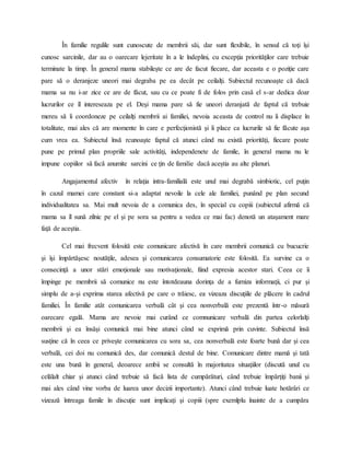 În familie regulile sunt cunoscute de membrii săi, dar sunt flexibile, în sensul că toţi îşi
cunosc sarcinile, dar au o oarecare lejeritate în a le îndeplini, cu excepţia priorităţilor care trebuie
terminate la timp. În general mama stabileşte ce are de facut fiecare, dar aceasta e o poziţie care
pare să o deranjeze uneori mai degraba pe ea decât pe ceilalţi. Subiectul recunoaşte că dacă
mama sa nu i-ar zice ce are de făcut, sau cu ce poate fi de folos prin casă el s-ar dedica doar
lucrurilor ce îl intereseaza pe el. Deşi mama pare să fie uneori deranjată de faptul că trebuie
mereu să îi coordoneze pe ceilalţi membrii ai familiei, nevoia aceasta de control nu îi displace în
totalitate, mai ales că are momente în care e perfecţionistă şi îi place ca lucrurile să fie făcute aşa
cum vrea ea. Subiectul însă rcunoaşte faptul că atunci când nu există priorităţi, fiecare poate
pune pe primul plan propriile sale activităţi, independenete de famile, în general mama nu le
impune copiilor să facă anumite sarcini ce ţin de familie dacă aceştia au alte planuri.
Angajamentul afectiv în relaţia intra-familială este unul mai degrabă simbiotic, cel puţin
în cazul mamei care constant si-a adaptat nevoile la cele ale familiei, punând pe plan secund
individualitatea sa. Mai mult nevoia de a comunica des, în special cu copiii (subiectul afirmă că
mama sa îl sună zilnic pe el şi pe sora sa pentru a vedea ce mai fac) denotă un ataşament mare
faţă de aceştia.
Cel mai frecvent folosită este comunicare afectivă în care membrii comunică cu bucucrie
şi îşi împărtăşesc noutăţile, adesea şi comunicarea consumatorie este folosită. Ea survine ca o
consecinţă a unor stări emoţionale sau motivaţionale, fiind expresia acestor stari. Ceea ce îi
împinge pe membrii să comunice nu este întotdeauna dorinţa de a furniza informaţii, ci pur şi
simplu de a-şi exprima starea afectivă pe care o trăiesc, ea vizeaza discuţiile de plăcere în cadrul
familiei. În familie atât comunicarea verbală cât şi cea nonverbală este prezentă într-o măsură
oarecare egală. Mama are nevoie mai curând ce comnunicare verbală din partea celorlalţi
membrii şi ea însăşi comunică mai bine atunci când se exprimă prin cuvinte. Subiectul însă
susţine că în ceea ce priveşte comunicarea cu sora sa, cea nonverbală este foarte bună dar şi cea
verbală, cei doi nu comunică des, dar comunică destul de bine. Comunicare dintre mamă şi tată
este una bună în general, deoarece ambii se consultă în majoritatea situaţiilor (discută unul cu
celălalt chiar şi atunci când trebuie să facă lista de cumpărături, când trebuie împărţiţi banii şi
mai ales când vine vorba de luarea unor decizii importante). Atunci când trebuie luate hotărâri ce
vizează întreaga famile în discuţie sunt implicaţi şi copiii (spre exemlplu înainte de a cumpăra
 