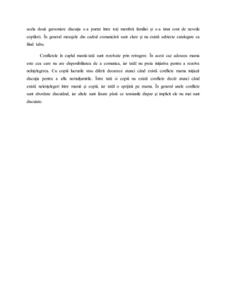 acela două garsoniere discuţia s-a purtat între toţi membrii familiei şi s-a tinut cont de nevoile
copiilor). În general mesajele din cadrul comunicării sunt clare şi nu există subiecte catalogate ca
fiind tabu.
Conflictele în cuplul mamă-tată sunt rezolvate prin retragere. În acest caz adeseea mama
este cea care nu are disponibilitatea de a comunica, iar tatăl nu preia iniţiativa pentru a rezolva
neînţelegerea. Cu copiii lucrurile stau diferit deoarece atunci când există conflicte mama iniţiază
discuţia pentru a afla nemulţumirile. Între tată si copiii nu există conflicte decât atunci când
există neîenţelegeri între mamă şi copiii, iar tatăl o sprijină pe mama. În general unele conflicte
sunt abordate discutând, iar altele sunt lăsate până ce tensiunile dispar şi implicit ele nu mai sunt
discutate.
 