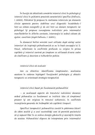 În funcţie de obiectivele urmărite interviul clinic în psihologie şi
interviul clinic în psihiatrie prezintă caracteristici specifice (Dafinoiu,
I. 2002). Psihiatrul îşi propune în realizarea interviului pe elemente
clinice aparente pentru stabilirea unui diagnostic încadrându-l
într-un sistem nosografic şi de aici într-un demers terapeutic iar
psihologul îşi propune cunoaşterea individului prin intermediul
manifestărilor în diferite contexte, intervenţia lui având valoare de
ajutor, consiliere (după Dafinoiu, I. 2001).
În domeniul bolilor mintale sunt utilizate după acelaşi autor
interviuri de inspiraţie psihodinamică ce au la bază concepţia lui S.
Freud, referitoare la conflictele profunde cu origine în prima
copilărie şi interviul centrat pe simptom ce utilizează diverse cadre
de clasificare şi descriere a tulburărilor psihice.
Interviul clinic de evaluare
Are ca obiective: identificarea simptomelor, analizarea
acestora în vederea înţelegerii funcţionării psihologice şi obiectiv
terapeutic ce orientează strategia terapeutică.
Interviul clinic bazat pe fundamente psihanalitice
– se analizează aspecte ale trecutului individului deoarece
având psihanaliza ca fundament se instituie idea că simptomul
prezent îşi are originea în trecutul subiectului, în conflictele
inconştiente generate de întâmplări ale copilăriei timpurii.
Specificul terapeuticii psihanalitice constă în păstrarea tăcerii
de către analist şi a unei neutralităţi care să permită pacientului
să-şi expună liber în ce ordine doreşte gândurile şi asociaţiile trezite
de acestea. Psihanalistul dispune de interpretare prin intermediul
 