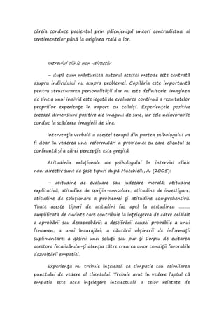 căreia conduce pacientul prin păienjenişul uneori contradictual al
sentimentelor până la originea reală a lor.
Intreviul clinic non-directiv
– după cum mărturisea autorul acestei metode este centrată
asupra individului nu asupra problemei. Copilăria este importantă
pentru structurarea personalităţii dar nu este definitorie. Imaginea
de sine a unui individ este legată de evaluarea continuă a rezultatelor
propriilor experienţe în raport cu ceilalţi. Experienţele pozitive
creează dimensiuni pozitive ale imaginii de sine, iar cele nefavorabile
conduc la scăderea imaginii de sine.
Intervenţia verbală a acestei terapii din partea psihologului va
fi doar în vederea unei reformulări a problemei cu care clientul se
confruntă şi a cărei percepţie este greşită.
Atitudinile relaţionale ale psihologului în interviul clinic
non-directiv sunt de şase tipuri după Mucchielli, A. (2005):
– atitudine de evaluare sau judecare morală; atitudine
explicativă; atitudine de sprijin-consolare; atitudine de investigare;
atitudine de soluţionare a problemei şi atitudine comprehensivă.
Toate aceste tipuri de atitudini fac apel la atitudinea ..........
amplificată de cuvinte care contribuie la înţelegerea de către celălalt
a aprobării sau dezaprobării; a descifrării cauzei probabile a unui
fenomen; a unei încurajări; a căutării obţinerii de informaţii
suplimentare; a găsirii unei soluţii sau pur şi simplu de evitarea
acestora focalizându-şi atenţia către crearea unor condiţii favorabile
dezvoltării empatiei.
Experienţa nu trebuie înţeleasă ca simpatie sau asimilarea
punctului de vedere al clientului. Trebuie avut în vedere faptul că
empatia este acea înţelegere intelectuală a celor relatate de
 