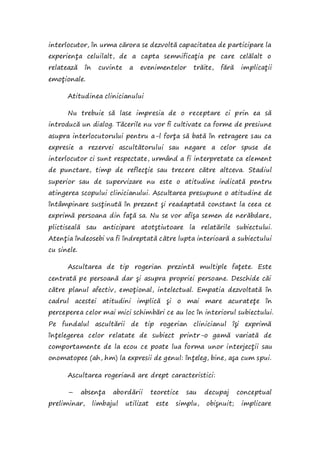 interlocutor, în urma cărora se dezvoltă capacitatea de participare la
experienţa celuilalt, de a capta semnificaţia pe care celălalt o
relatează în cuvinte a evenimentelor trăite, fără implicaţii
emoţionale.
Atitudinea clinicianului
Nu trebuie să lase impresia de o receptare ci prin ea să
introducă un dialog. Tăcerile nu vor fi cultivate ca forme de presiune
asupra interlocutorului pentru a-l forţa să bată în retragere sau ca
expresie a rezervei ascultătorului sau negare a celor spuse de
interlocutor ci sunt respectate, urmând a fi interpretate ca element
de punctare, timp de reflecţie sau trecere către altceva. Stadiul
superior sau de supervizare nu este o atitudine indicată pentru
atingerea scopului clinicianului. Ascultarea presupune o atitudine de
întâmpinare susţinută în prezent şi readaptată constant la ceea ce
exprimă persoana din faţă sa. Nu se vor afişa semen de nerăbdare,
plictiseală sau anticipare atotştiutoare la relatările subiectului.
Atenţia îndeosebi va fi îndreptată către lupta interioară a subiectului
cu sinele.
Ascultarea de tip rogerian prezintă multiple faţete. Este
centrată pe persoană dar şi asupra propriei persoane. Deschide căi
către planul afectiv, emoţional, intelectual. Empatia dezvoltată în
cadrul acestei atitudini implică şi o mai mare acurateţe în
perceperea celor mai mici schimbări ce au loc în interiorul subiectului.
Pe fundalul ascultării de tip rogerian clinicianul îşi exprimă
înţelegerea celor relatate de subiect printr-o gamă variată de
comportamente de la ecou ce poate lua forma unor interjecţii sau
onomatopee (ah, hm) la expresii de genul: înţeleg, bine, aşa cum spui.
Ascultarea rogeriană are drept caracteristici:
– absenţa abordării teoretice sau decupaj conceptual
preliminar, limbajul utilizat este simplu, obişnuit; implicare
 