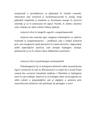 emoţională a ascultătorului se păstrează în limitele normale;
observarea este evolutivă şi multidimensională în acelaşi timp
păstrând simplitate şi modestie cu focalizarea energie în serviciul
celorlalţi şi nu în dominarea lor (apud. Peretti, A. 2001). Secretul
celor relatate de către subiect trebuie păstrat.
Interviul clinic în terapiile cognitiv-comportamentale
Interviul este orientat spre culegerea informaţiilor cu referire
îndeosebi la comportamentul – problemă, este o relaţie directivă
prin care terapeutul ajută pacientul în luarea deciziilor, răspunzând
astfel expectaţiilor acestuia, care doreşte înţelegere, alianţă,
parteneriat şi nu în ultimul rând dobândirea controlului.
Interviul clinic în psihoterapia existenţialistă
Psihoterapeutul îşi va direcţiona eforturile către reconstituirea
logicii universului în care se află pacientul cu scopul de a scoate fiinţa
umană din universul tematizat redându-i libertatea şi înţelegerea
lumii în care trăieşte. Interviul se va îndrepta către recunoaşterea de
către subiect a prejudecăţilor sale şi depăşire a acestora prin
reconstituirea sistemului său psihologic de percepţie a lumii.
 