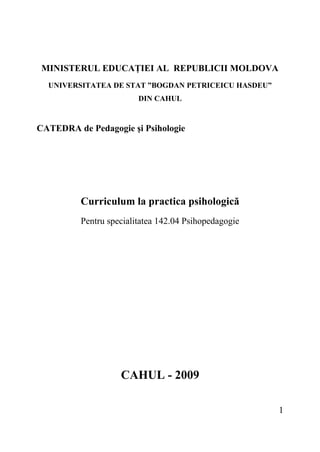MINISTERUL EDUCAŢIEI AL REPUBLICII MOLDOVA
UNIVERSITATEA DE STAT ”BOGDAN PETRICEICU HASDEU”
DIN CAHUL
CATEDRA de Pedagogie şi Psihologie
Curriculum la practica psihologică
Pentru specialitatea 142.04 Psihopedagogie
CAHUL - 2009
1
 