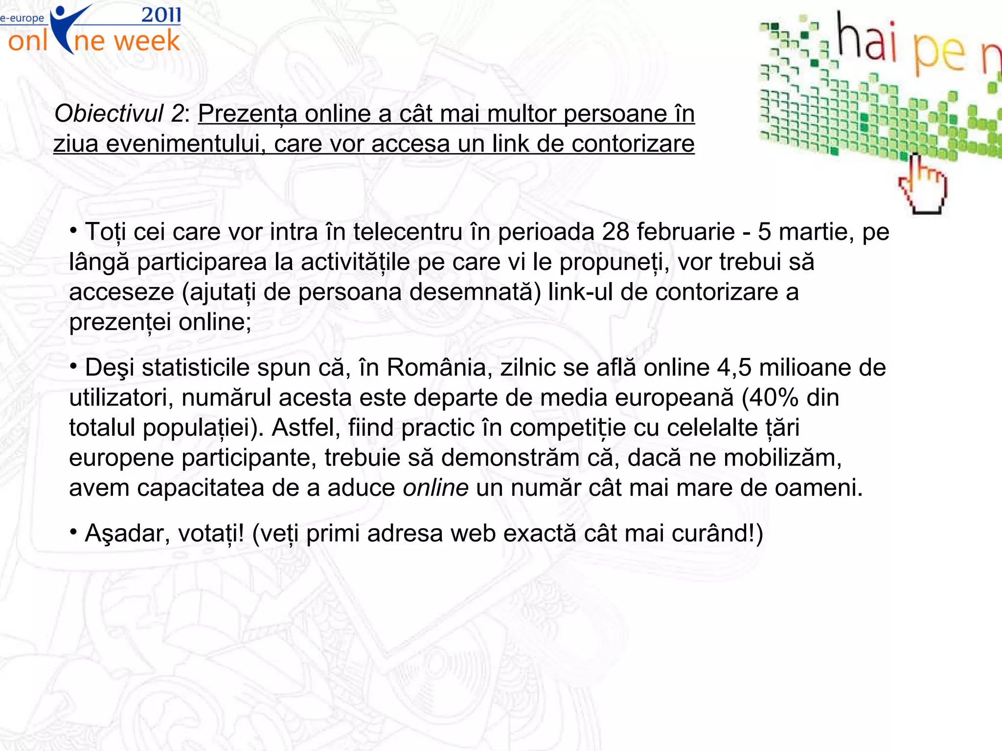Obiectivul 2 :  P rezenţa online a cât mai multor persoane în ziua evenimentului , care vor accesa un link de contorizare Toţi cei care vor intra în telecentru în perioada 28 februarie - 5 martie, pe lângă participarea la activităţile pe care vi le propuneţi, vor trebui să acceseze (ajutaţi de persoana desemnată) link-ul de contorizare a prezenţei online; Deşi statisticile spun că, în România, zilnic se află online 4,5 milioane de utilizatori, numărul acesta este departe de media europeană (40% din totalul populaţiei). Astfel, fiind practic în competiție cu celelalte ţări europene participante, trebuie să demonstrăm că, dacă ne mobilizăm, avem capacitatea de a aduce  online  un număr cât mai mare de oameni. Aşadar, votaţi! (veţi primi adresa web exactă cât mai curând!) 